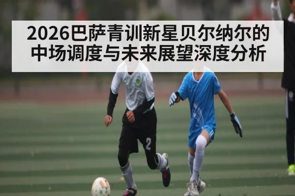 2026巴萨青训新星贝尔纳尔的中场调度与未来展望深度分析